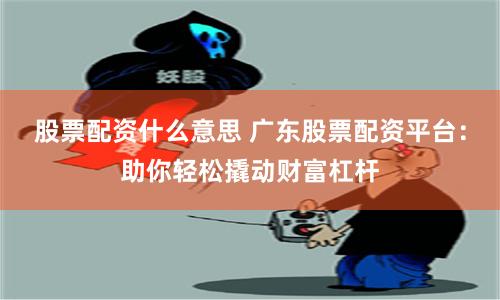 股票配资什么意思 广东股票配资平台：助你轻松撬动财富杠杆