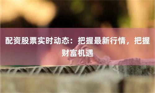 配资股票实时动态：把握最新行情，把握财富机遇