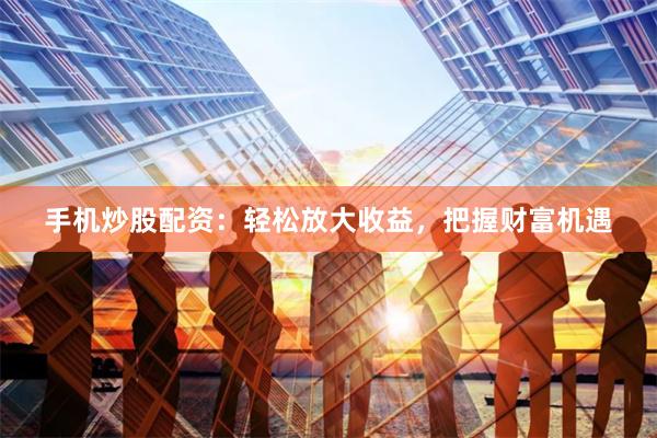 手机炒股配资：轻松放大收益，把握财富机遇