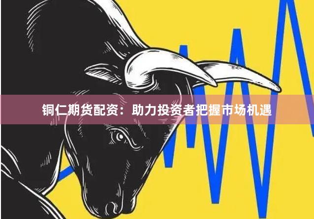 铜仁期货配资：助力投资者把握市场机遇
