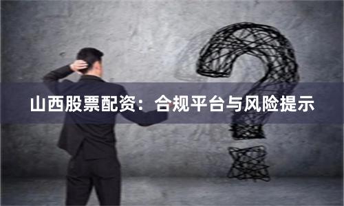 山西股票配资：合规平台与风险提示